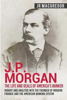 J.P. Morgan - The Life and Deals of America's Banker: Insight and Analysis into the Founder of Modern Finance and the American Banking System by MacGregor, J. R.