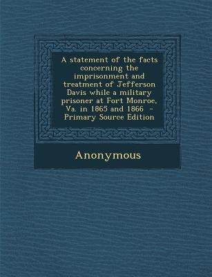 A Statement of the Facts Concerning the Imprisonment and Treatment of Jefferson Davis While a Military Prisoner at Fort Monroe, Va. in 1865 and 1866 by Anonymous