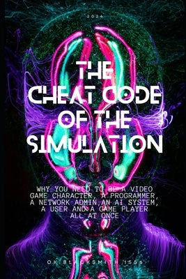 The Cheat Code of the Simulation: WHY YOU NEED TO BE A VIDEO GAME CHARACTER, A PROGRAMMER, A NETWORK ADMIN, AN AI SYSTEM, a USER AND A GAME PLAYER ALL by Blacksmith 1556, Ok
