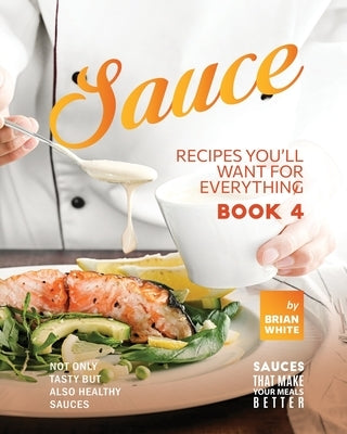 Sauce Recipes You'll Want for Everything - Book 4: Not Only Tasty but Also Healthy Sauces by White, Brian