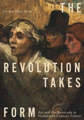The Revolution Takes Form: Art and the Barricade in Nineteenth-Century France by Rose, Jordan Marc