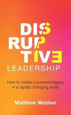 Disruptive Leadership: How to Create a Powerful Legacy in a Rapidly Changing World by Webber, Matthew