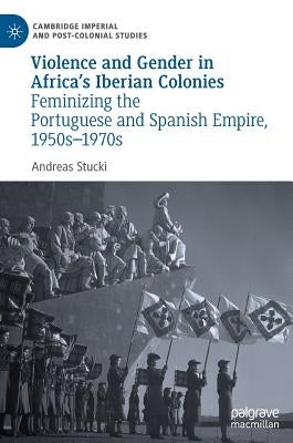 Violence and Gender in Africa's Iberian Colonies: Feminizing the Portuguese and Spanish Empire, 1950s-1970s by Stucki, Andreas