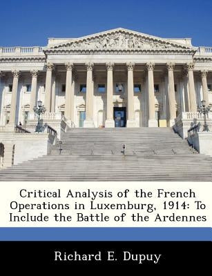 Critical Analysis of the French Operations in Luxemburg, 1914: To Include the Battle of the Ardennes by Dupuy, Richard E.