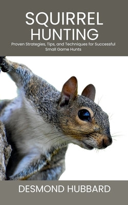 Squirrel Hunting: Proven Strategies, Tips, and Techniques for Successful Small Game Hunts by Hubbard, Desmond