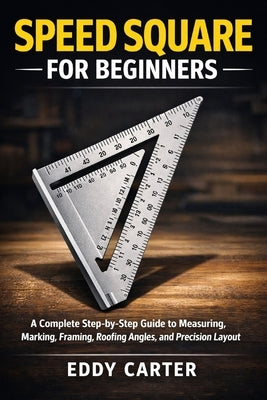 Speed Square for Beginners: The Complete Step-by-Step Guide to Measuring, Marking, Framing, Roofing Angles, and Precision Layout by Carter, Eddy