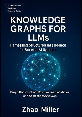 Knowledge Graphs for LLMs: Harnessing Structured Intelligence for Smarter AI Systems: Graph Construction, Retrieval-Augmented Generation, and Semantic by Miller, Zhao