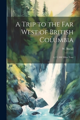 A Trip to the far West of British Columbia: A 13, 000 Miles Tour by Burall, W.