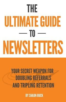 The Ultimate Guide to Newsletters: Your Secret Weapon for Doubling Referrals and Tripling Retention by Buck, Shaun
