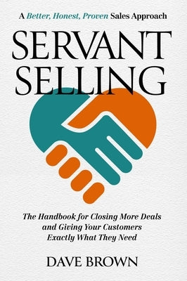 Servant Selling: The Handbook for Closing More Deals and Giving Your Customers Exactly What They Need by Brown, Dave