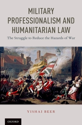 Military Professionalism and Humanitarian Law: The Struggle to Reduce the Hazards of War by Beer, Yishai
