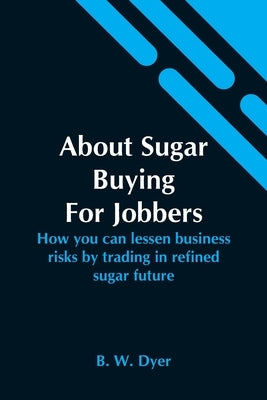 About Sugar Buying For Jobbers; How You Can Lessen Business Risks By Trading In Refined Sugar Future by W. Dyer, B.