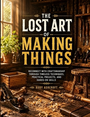 The Lost Art of Making Things: Reconnect with Craftsmanship Through Timeless Techniques, Practical Projects, and Hands-On Skills by Ashcroft, Ruby
