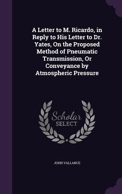 A Letter to M. Ricardo, in Reply to His Letter to Dr. Yates, On the Proposed Method of Pneumatic Transmission, Or Conveyance by Atmospheric Pressure by Vallance, John