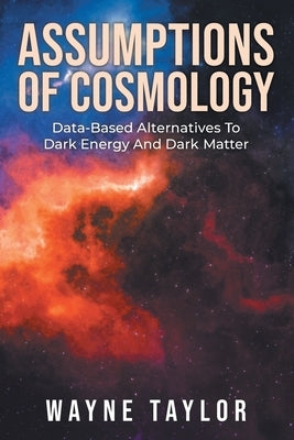 Assumptions Of Cosmology: Data-Based Alternatives To Dark Energy And Dark Matter by Taylor, Wayne