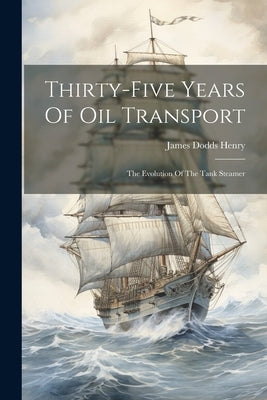 Thirty-five Years Of Oil Transport: The Evolution Of The Tank Steamer by Henry, James Dodds