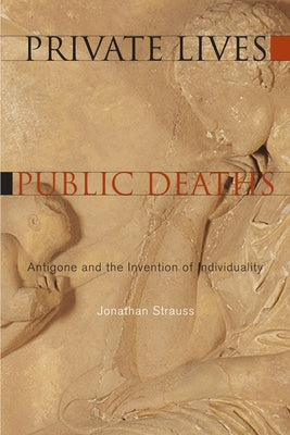 Private Lives, Public Deaths: Antigone and the Invention of Individuality by Strauss, Jonathan