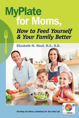 MyPlate for Moms, How to Feed Yourself & Your Family Better: Decoding the Dietary Guidelines for Your Real Life by Ward MS, Rd Elizabeth M.