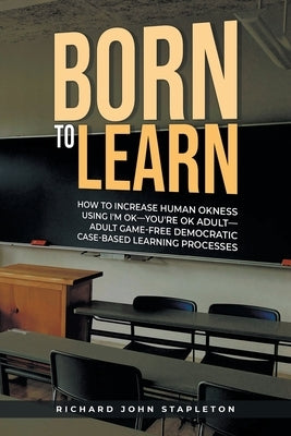Born to Learn: How to Increase Human OKness USing I'm OK-You're OK Adult-Adult Game-Free Democratic Case-Based Learning Processes by Stapleton, Richard John