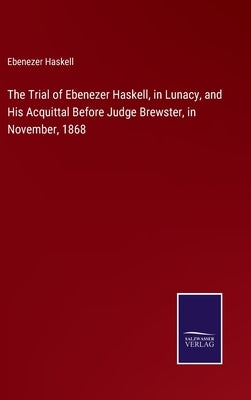 The Trial of Ebenezer Haskell, in Lunacy, and His Acquittal Before Judge Brewster, in November, 1868 by Haskell, Ebenezer