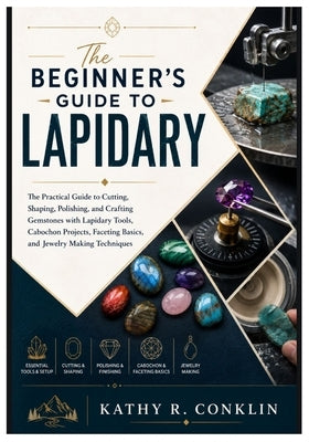 The Beginner's Guide to Lapidary: The Practical Guide to Cutting, Shaping, Polishing, and Crafting Gemstones with Lapidary Tools, Cabochon Projects, F by Conklin, Kathy R.