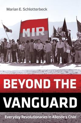 Beyond the Vanguard: Everyday Revolutionaries in Allende's Chile by Schlotterbeck, Marian E.