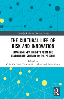 The Cultural Life of Risk and Innovation: Imagining New Markets from the Seventeenth Century to the Present by Hsu, Chia Yin