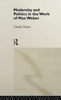 Modernity and Politics in the Work of Max Weber by Turner, Charles