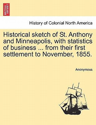 Historical Sketch of St. Anthony and Minneapolis, with Statistics of Business ... from Their First Settlement to November, 1855. by Anonymous