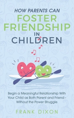 How Parents Can Foster Friendship in Children: Begin a Meaningful Relationship With Your Child as Both Parent and Friend Without the Power Struggle by Dixon, Frank