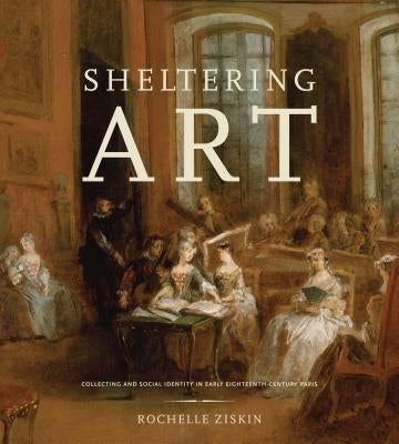 Sheltering Art: Collecting and Social Identity in Early Eighteenth-Century Paris by Ziskin, Rochelle