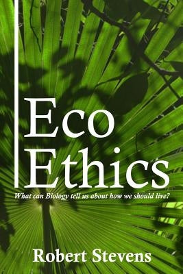 Eco Ethics: What can Biology tell us about how we should live? by Stevens, Robert