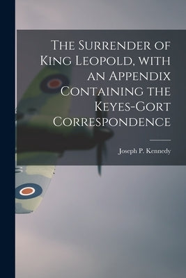 The Surrender of King Leopold, With an Appendix Containing the Keyes-Gort Correspondence by Kennedy, Joseph P. (Joseph Patrick)