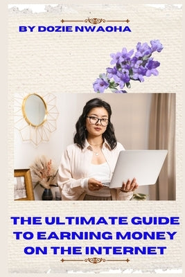 The Ultimate Guide to Earning Money Online on the Internet: A Step by Step Guide on How to Make Your First Income Online, Even Without Any Online Expe by Nwaoha, Dozie