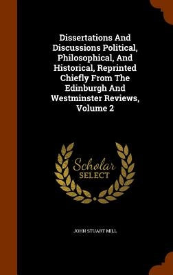 Dissertations And Discussions Political, Philosophical, And Historical, Reprinted Chiefly From The Edinburgh And Westminster Reviews, Volume 2 by Mill, John Stuart