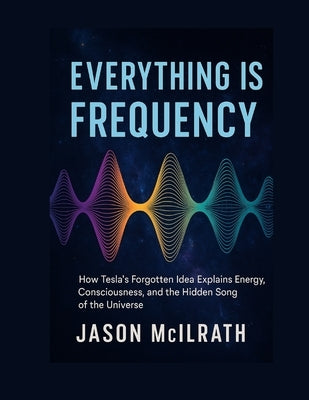 Everything Is Frequency: How Tesla's Forgotten Idea Explains Energy, Consciousness, and the Hidden Song of the Universe by McIlrath, Jason