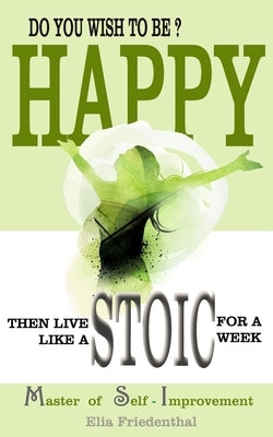 DO YOU WISH TO BE HAPPY? Then Live Like A STOIC For A Week: Master of Self-Improvement by Friedenthal, Elia