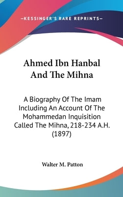Ahmed Ibn Hanbal And The Mihna: A Biography Of The Imam Including An Account Of The Mohammedan Inquisition Called The Mihna, 218-234 A.H. (1897) by Patton, Walter M.