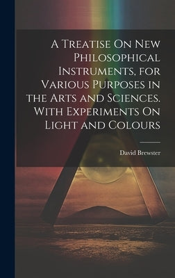 A Treatise On New Philosophical Instruments, for Various Purposes in the Arts and Sciences. With Experiments On Light and Colours by Brewster, David
