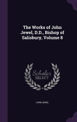 The Works of John Jewel, D.D., Bishop of Salisbury, Volume 8 by Jewel, John