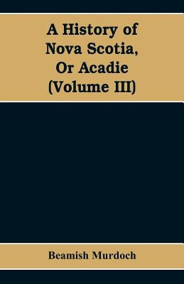 A History of Nova Scotia, Or Acadie (Volume III) by Murdoch, Beamish