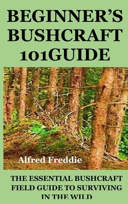 Beginner's Bushcraft101guide: The Essential Bushcraft Field Guide to Surviving in the Wild by Freddie, Alfred