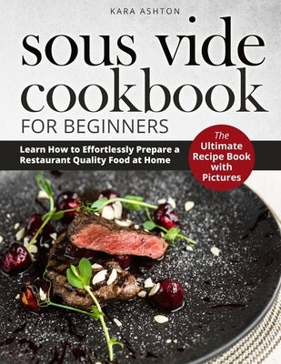 Sous Vide Cookbook for Beginners: The Ultimate Recipe Book with Pictures. Learn How to Effortlessly Prepare a Restaurant Quality Food at Home. by Ashton, Kara