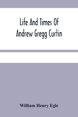 Life And Times Of Andrew Gregg Curtin by Henry Egle, William