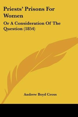 Priests' Prisons For Women: Or A Consideration Of The Question (1854) by Cross, Andrew Boyd