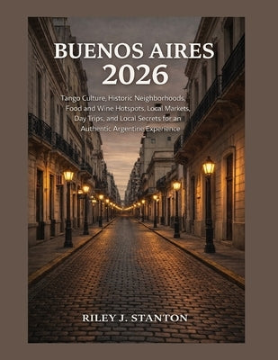 Buenos Aires 2026: Tango Culture, Historic Neighborhoods, Food and Wine Hotspots, Local Markets, Day Trips, and Local Secrets for an Authentic Argenti by Stanton, Riley J.