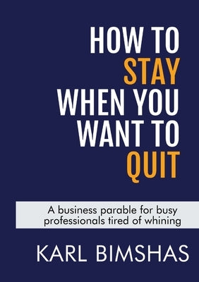 How to Stay When You Want to Quit: A business parable for busy professionals tired of whining by Bimshas, Karl