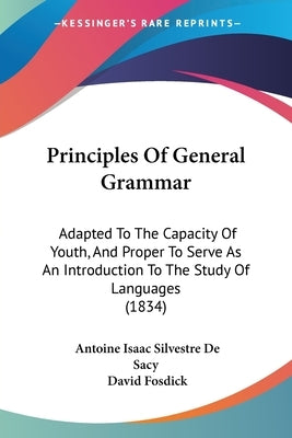 Principles Of General Grammar: Adapted To The Capacity Of Youth, And Proper To Serve As An Introduction To The Study Of Languages (1834) by Sacy, Antoine Isaac Silvestre De