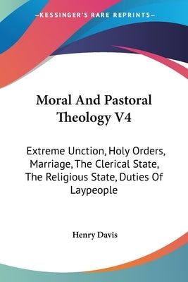 Moral And Pastoral Theology V4: Extreme Unction, Holy Orders, Marriage, The Clerical State, The Religious State, Duties Of Laypeople by Davis, Henry
