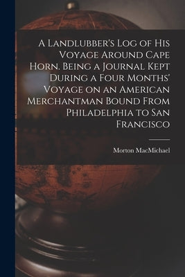 A Landlubber's log of his Voyage Around Cape Horn. Being a Journal Kept During a Four Months' Voyage on an American Merchantman Bound From Philadelphi by Macmichael, Morton